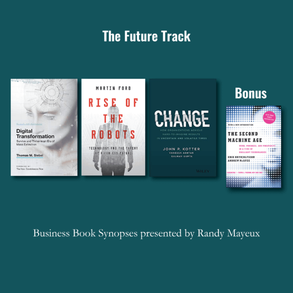 The Future Track; book cover art for: #1 – "Digital Transformation: Survive and Thrive in an Era of Mass Extinction" by Thomas M. Siebel #2 – "Rise of the Robots: Technology and the Threat of a Jobless Future" by Martin Ford #3 – "Change: How Organizations Achieve Hard-to-Imagine Results in Uncertain and Volatile Times" by John P. Kotter, Bonus: "The Second Machine Age by Erik Brynjolfsson, Andrew McAfee