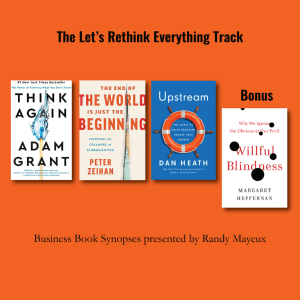 The Let’s Rethink Everything Track; book cover images for: #1 – "Think Again: The Power of Knowing What You Don't Know" by Adam M. Grant #2 – "The End of the World Is Just the Beginning: Mapping the Collapse of Globalization" by Peter Zeihan #3 – "Upstream: The Quest to Solve Problems Before They Happen" by Dan Heath Bonus: "Willful Blindness: Why We Ignore the Obvious at our Peril" by Margaret Heffernan
